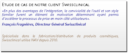 Zone de Texte: Etude de cas de notre client Swissclinical «En plus des avantages de l'intégration, la convivialité de l'outil et son style familier furent un élément de motivation déterminant ayant permis d'accélérer le processus de prise en main côté utilisateurs». François Fragnières, Directeur Général Swissclinical Spécialisée dans la fabrication/distribution de produits cosmétiques, Swissclinical utilise NAV depuis 2010.
